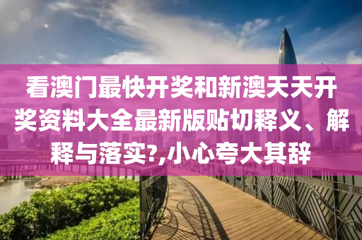 看澳门最快开奖和新澳天天开奖资料大全最新版贴切释义、解释与落实?,小心夸大其辞