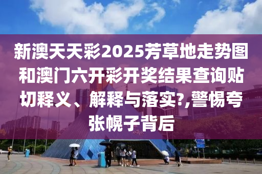 新澳天天彩2025芳草地走势图和澳门六开彩开奖结果查询贴切释义、解释与落实?,警惕夸张幌子背后