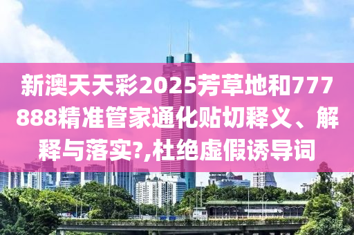 新澳天天彩2025芳草地和777888精准管家通化贴切释义、解释与落实?,杜绝虚假诱导词