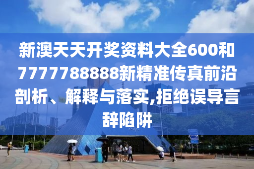 新澳天天开奖资料大全600和7777788888新精准传真前沿剖析、解释与落实,拒绝误导言辞陷阱