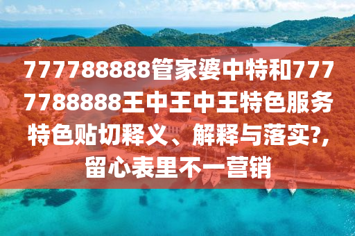777788888管家婆中特和7777788888王中王中王特色服务特色贴切释义、解释与落实?,留心表里不一营销