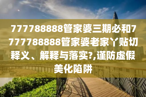 777788888管家婆三期必和7777788888管家婆老家丫贴切释义、解释与落实?,谨防虚假美化陷阱