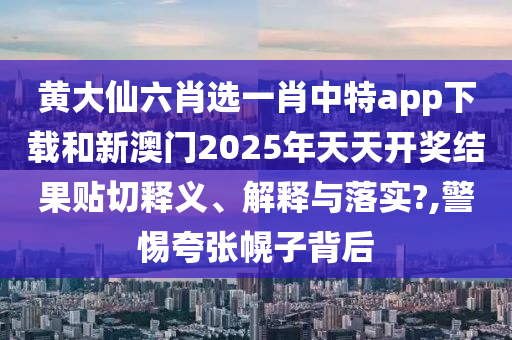 黄大仙六肖选一肖中特app下载和新澳门2025年天天开奖结果贴切释义、解释与落实?,警惕夸张幌子背后