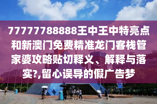 77777788888王中王中特亮点和新澳门免费精准龙门客栈管家婆攻略贴切释义、解释与落实?,留心误导的假广告梦