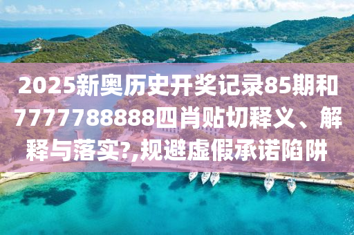 2025新奥历史开奖记录85期和7777788888四肖贴切释义、解释与落实?,规避虚假承诺陷阱