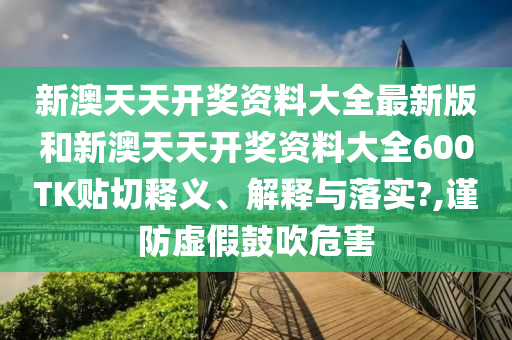 新澳天天开奖资料大全最新版和新澳天天开奖资料大全600TK贴切释义、解释与落实?,谨防虚假鼓吹危害
