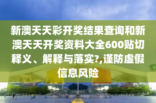 新澳天天彩开奖结果查询和新澳天天开奖资料大全600贴切释义、解释与落实?,谨防虚假信息风险