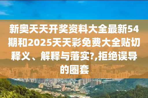 新奥天天开奖资料大全最新54期和2025天天彩免费大全贴切释义、解释与落实?,拒绝误导的圈套