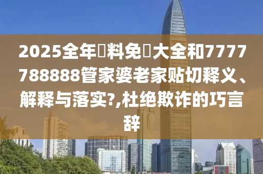 2025全年資料免費大全和7777788888管家婆老家贴切释义、解释与落实?,杜绝欺诈的巧言辞