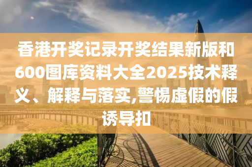 香港开奖记录开奖结果新版和600图库资料大全2025技术释义、解释与落实,警惕虚假的假诱导扣