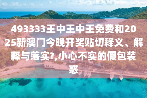 493333王中王中王免费和2025新澳门今晚开奖贴切释义、解释与落实?,小心不实的假包装惑