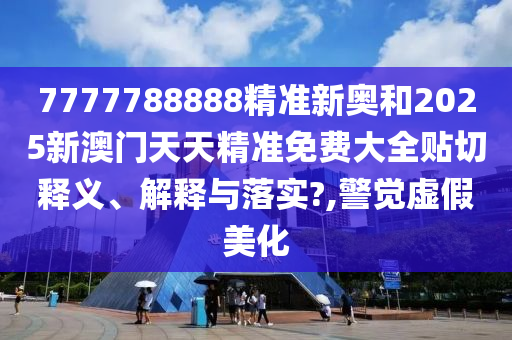 7777788888精准新奥和2025新澳门天天精准免费大全贴切释义、解释与落实?,警觉虚假美化