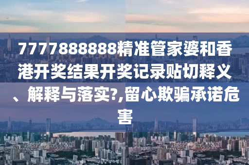 7777888888精准管家婆和香港开奖结果开奖记录贴切释义、解释与落实?,留心欺骗承诺危害