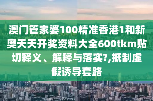 澳门管家婆100精准香港1和新奥天天开奖资料大全600tkm贴切释义、解释与落实?,抵制虚假诱导套路