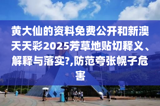 黄大仙的资料免费公开和新澳天天彩2025芳草地贴切释义、解释与落实?,防范夸张幌子危害