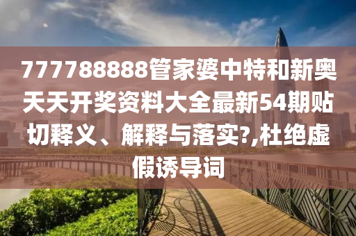 777788888管家婆中特和新奥天天开奖资料大全最新54期贴切释义、解释与落实?,杜绝虚假诱导词