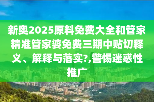 新奥2025原料免费大全和管家精准管家婆免费三期中贴切释义、解释与落实?,警惕迷惑性推广