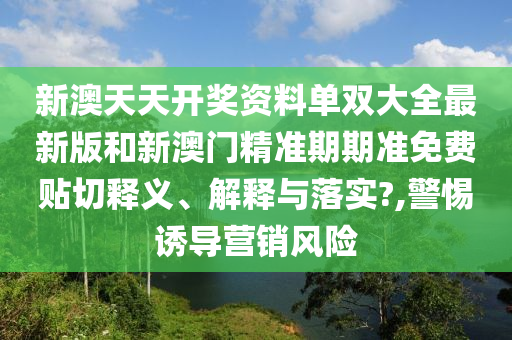 新澳天天开奖资料单双大全最新版和新澳门精准期期准免费贴切释义、解释与落实?,警惕诱导营销风险