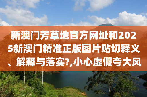 新澳门芳草地官方网址和2025新澳门精准正版图片贴切释义、解释与落实?,小心虚假夸大风
