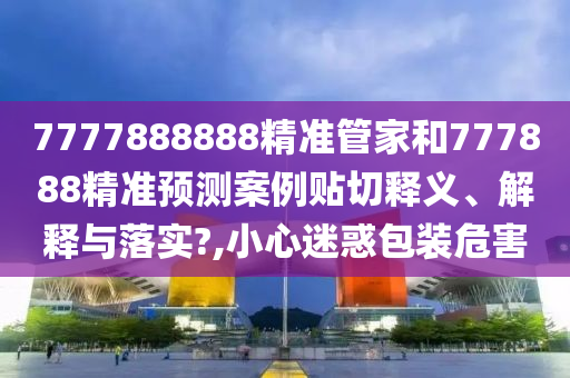 7777888888精准管家和777888精准预测案例贴切释义、解释与落实?,小心迷惑包装危害