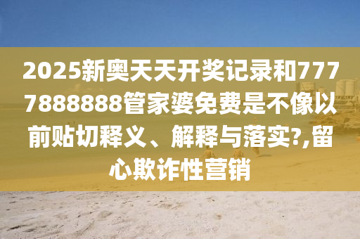 2025新奥天天开奖记录和7777888888管家婆免费是不像以前贴切释义、解释与落实?,留心欺诈性营销