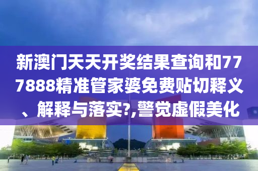 新澳门天天开奖结果查询和777888精准管家婆免费贴切释义、解释与落实?,警觉虚假美化