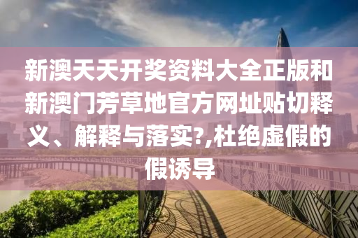 新澳天天开奖资料大全正版和新澳门芳草地官方网址贴切释义、解释与落实?,杜绝虚假的假诱导
