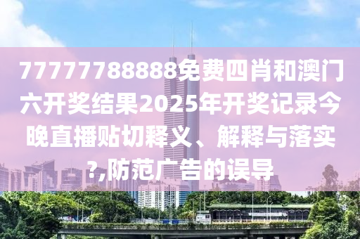 77777788888免费四肖和澳门六开奖结果2025年开奖记录今晚直播贴切释义、解释与落实?,防范广告的误导