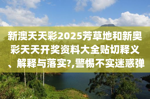 新澳天天彩2025芳草地和新奥彩天天开奖资料大全贴切释义、解释与落实?,警惕不实迷惑弹