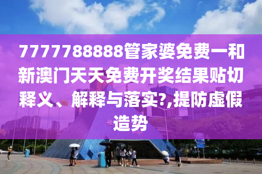 7777788888管家婆免费一和新澳门天天免费开奖结果贴切释义、解释与落实?,提防虚假造势