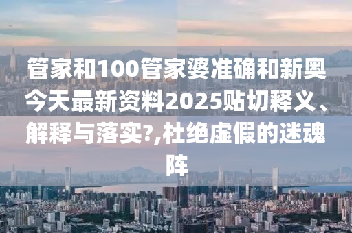 管家和100管家婆准确和新奥今天最新资料2025贴切释义、解释与落实?,杜绝虚假的迷魂阵