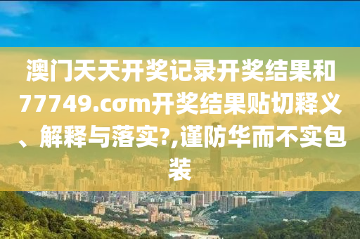 澳门天天开奖记录开奖结果和77749.cσm开奖结果贴切释义、解释与落实?,谨防华而不实包装