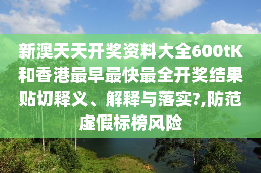 新澳天天开奖资料大全600tK和香港最早最快最全开奖结果贴切释义、解释与落实?,防范虚假标榜风险