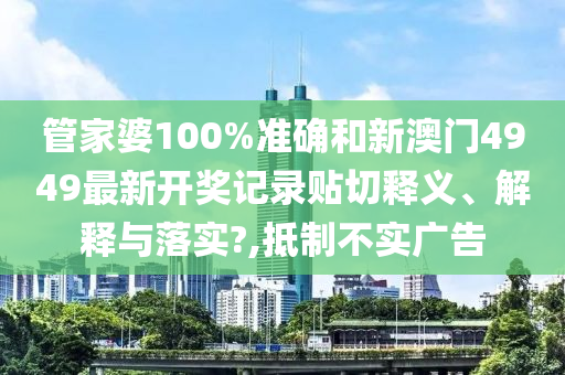 管家婆100%准确和新澳门4949最新开奖记录贴切释义、解释与落实?,抵制不实广告