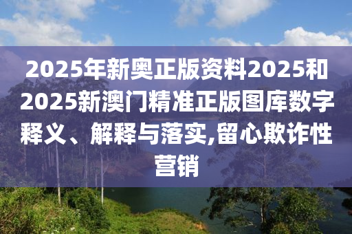 2025年新奥正版资料2025和2025新澳门精准正版图库数字释义、解释与落实,留心欺诈性营销