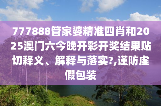 777888管家婆精准四肖和2025澳门六今晚开彩开奖结果贴切释义、解释与落实?,谨防虚假包装