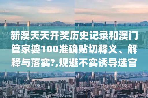 新澳天天开奖历史记录和澳门管家婆100准确贴切释义、解释与落实?,规避不实诱导迷宫