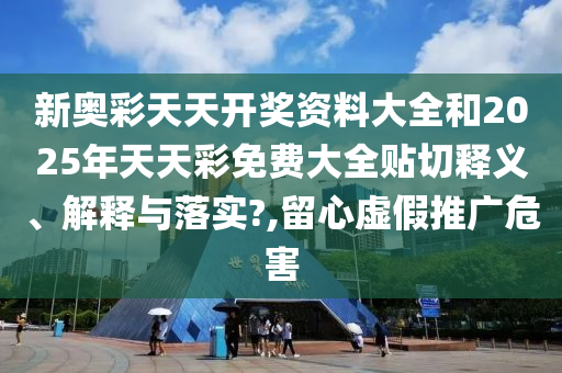 新奥彩天天开奖资料大全和2025年天天彩免费大全贴切释义、解释与落实?,留心虚假推广危害