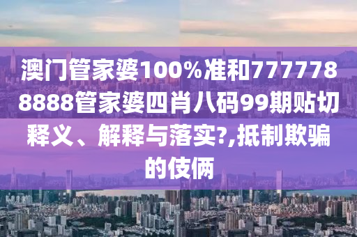 澳门管家婆100%准和7777788888管家婆四肖八码99期贴切释义、解释与落实?,抵制欺骗的伎俩