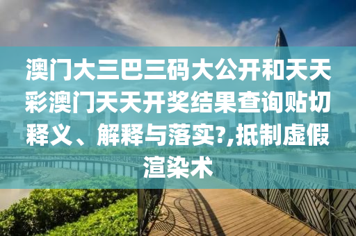 澳门大三巴三码大公开和天天彩澳门天天开奖结果查询贴切释义、解释与落实?,抵制虚假渲染术