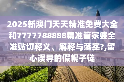 2025新澳门天天精准免费大全和7777788888精准管家婆全准贴切释义、解释与落实?,留心误导的假幌子链