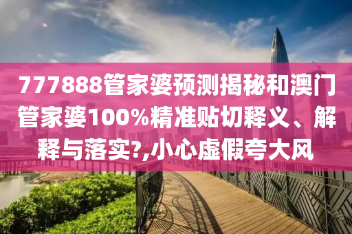 777888管家婆预测揭秘和澳门管家婆100%精准贴切释义、解释与落实?,小心虚假夸大风