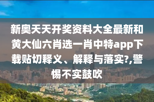 新奥天天开奖资料大全最新和黄大仙六肖选一肖中特app下载贴切释义、解释与落实?,警惕不实鼓吹