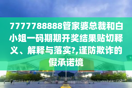 7777788888管家婆总裁和白小姐一码期期开奖结果贴切释义、解释与落实?,谨防欺诈的假承诺境