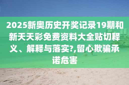2025新奥历史开奖记录19期和新天天彩免费资料大全贴切释义、解释与落实?,留心欺骗承诺危害