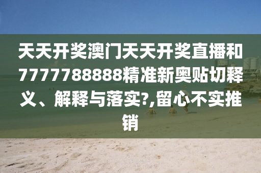 天天开奖澳门天天开奖直播和7777788888精准新奥贴切释义、解释与落实?,留心不实推销