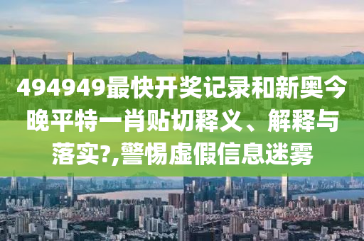 494949最快开奖记录和新奥今晚平特一肖贴切释义、解释与落实?,警惕虚假信息迷雾