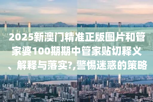2025新澳门精准正版图片和管家婆100期期中管家贴切释义、解释与落实?,警惕迷惑的策略