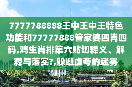 7777788888王中王中王特色功能和77777888管家婆四肖四码,鸡生肖排第六贴切释义、解释与落实?,躲避虚夸的迷雾