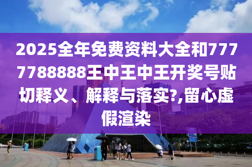 2025全年免费资料大全和7777788888王中王中王开奖号贴切释义、解释与落实?,留心虚假渲染
